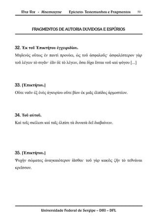 Viva Vox - Mnemosyne         Epicteto: Testemunhos e Fragmentos          50




            FRAGMENTOS DE AUTORIA DUVIDOSA E ESPÚRIOS



32. Ἐκ τοῦ Ἐπικτήτου ἐγχειριδίου.
Μηδενὸς οὕτως ἐν παντὶ προνόει, ὡς τοῦ ἀσφαλοῦς· ἀσφαλέστερον γὰρ
τοῦ λέγειν τὸ σιγᾶν· ἐᾶν δὲ τὸ λέγειν, ὅσα δίχα ἔσται νοῦ καὶ ψόγου [...]




33. [Ἐπικτήτου.]
Οὔτε ναῦν ἐξ ἑνὸς ἀγκυρίου οὔτε βίον ἐκ μιᾶς ἐλπίδος ἁρμοστέον.




34. Τοῦ αὐτοῦ.
Καὶ τοῖς σκέλεσι καὶ ταῖς ἐλπίσι τὰ δυνατὰ δεῖ διαβαίνειν.




35. [Ἐπικτήτου.]
Ψυχὴν σώματος ἀναγκαιότερον ἰᾶσθαι· τοῦ γὰρ κακῶς ζῆν τὸ τεθνάναι
κρεῖσσον.




               Universidade Federal de Sergipe – DHI – DFL
 