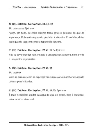 Viva Vox - Mnemosyne       Epicteto: Testemunhos e Fragmentos     51




32 (77). Estobeu, Florilegium, III. 35, 10
Do manual de Epicteto
Assim, em tudo, de coisa alguma toma antes o cuidado do que da
segurança. Pois mais seguro do que falar é silenciar. E, ao falar, deixa
tudo quanto seja sem senso e repleto de censura.


33 (89). Estobeu, Florilegium, IV. 46, 22 De Epicteto
Não se deve prender nem o navio a uma pequena âncora, nem a vida
a uma única expectativa.


34 (90). Estobeu, Florilegium, IV. 46, 23
Do mesmo
Com as pernas e com as expectativas é necessário marchar de acordo
com as possibilidades.


35 (92). Estobeu, Florilegium, IV. 53, 27. De Epicteto
É mais necessário cuidar da alma do que do corpo, pois é preferível
estar morto a viver mal.




              Universidade Federal de Sergipe – DHI – DFL
 