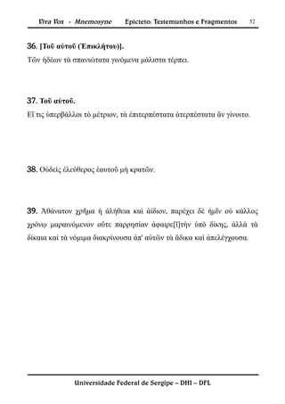 Viva Vox - Mnemosyne        Epicteto: Testemunhos e Fragmentos      52



36. [Τοῦ αὐτοῦ (Ἐπικλήτου)].
Τῶν ἡδέων τὰ σπανιώτατα γινόμενα μάλιστα τέρπει.




37. Τοῦ αὐτοῦ.
Εἴ τις ὑπερβάλλοι τὸ μέτριον, τὰ ἐπιτερπέστατα ἀτερπέστατα ἂν γίνοιτο.




38. Οὐδεὶς ἐλεύθερος ἑαυτοῦ μὴ κρατῶν.




39. Ἀθάνατον χρῆμα ἡ ἀλήθεια καὶ ἀίδιον, παρέχει δὲ ἡμῖν οὐ κάλλος
χρόνῳ μαραινόμενον οὔτε παρρησίαν ἀφαιρε[ῖ]τὴν ὑπὸ δίκης, ἀλλὰ τὰ
δίκαια καὶ τὰ νόμιμα διακρίνουσα ἀπ' αὐτῶν τὰ ἄδικα καὶ ἀπελέγχουσα.




              Universidade Federal de Sergipe – DHI – DFL
 