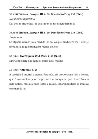 Viva Vox - Mnemosyne       Epicteto: Testemunhos e Fragmentos      53


36. (54) Estobeu, Eclogae, III, 6, 59. Demócrito Frag. 232 (Diels).
[Do mesmo (Epicleto)]
Das coisas prazerosas, as que são mais raras agradam mais.


37. (55) Estobeu, Eclogae, III, 6, 60. Demócrito Frag. 233 (Diels)
Do mesmo
Se alguém ultrapassa a medida, as coisas que produzem mais deleite
tornam-se as que produzem menos deleite.


38 (114). Florilegium, Cod. Paris 1168 [501e]
Ninguém é livre não sendo senhor de si mesmo


39 (140). Antonius, 1, 21
A verdade é imortal e eterna. Para nós, ela proporciona não a beleza,
que é consumida pelo tempo, nem a franqueza, que é arrebatada
pela justiça, mas as coisas justas e usuais, separando delas as injustas
e refutando-as.




              Universidade Federal de Sergipe – DHI – DFL
 