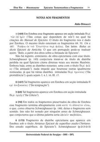 Viva Vox - Mnemosyne       Epicteto: Testemunhos e Fragmentos      54




                        NOTAS AOS FRAGMENTOS

                                                            Aldo Dinucci


      1 (169) Em Estobeu esse fragmento aparece em seção intitulada 
 (“Das coisas que dependem de nós”) no qual há
citações do Manual de Epicteto. O título do fragmento nos é dado
por Estobeu. O mesmo título ostentam os fragmentos 69, 70, 134 e
167: . Em latim: Rufus ex
dictis Epicteti de Amicitia. O que em português pode-se traduzir
assim: “Rufo, a partir dos ditos sobre a Amizade de Epicteto”.
      Não há registro, entretanto, de obra epictetiana com esse título.
Schweighauser (p. 195) conjectura tratar-se de título de diatribe
perdida na qual Epicteto citava diversas vezes seu mestre Musônio.
Embora haja, entre as diatribes restantes, uma com o título  lv
 (“Da amizade”), nada impede que houvesse outras igualmente
nomeadas, já que há várias diatribes intituladas (“Da
providência”), quais sejam: I, 4; I, 16; III, 17.

       2 (167) Tal fragmento aparece em Estobeu em seção intitulada 
(“Da resignação”).

      3 (69) Tal fragmento aparece em Estobeu em seção intitulada
 (“Da Cólera”).

     4 (70) Em todos os fragmentos preservados da obra de Estobeu
esse fragmento termina abruptamente com ,
o que, como observa Schweighauser (p. 196), deixa o fragmento sem
sentido. Isto não foi notado por ninguém antes de Schweighauser,
que conjecturou que a última palavra seria ou .

     6 (175) Fragmento de diatribe epictetiana que aparece em
Estobeu sob o título Arrianus Epicteti de superfluo studio (“Arriano:
Dos estudo supérfluos, de Epicteto”). Schweighauser (p.213-215)

              Universidade Federal de Sergipe – DHI – DFL
 