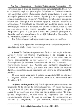 Viva Vox - Mnemosyne       Epicteto: Testemunhos e Fragmentos      55
conjectura que o título da diatribe perdida deveria ter sido: 
. Em latim: Ad eum
Qui superflua opera phisiologiae studio incumbebat, o que, em
português, pode-se traduzir assim: “Àquele que se ocupava com os
estudos supérfluos de fisiologia”. “Fisiologia” significa aqui algo como
estudo dos princípios da natureza (physis), estudos metafísicos,
ontológicos. A insistência de Epicteto em designar como inútil a
investigação sobre se a natureza, em última instância, é ser ou não
() parece desvelar uma crítica à Escola
Peripatética, para a qual essa é uma das questões principais da
filosofia, qual seja, o problema do ser (Cf. Aristóteles, Categorias, 1 b
ss.; Aristóteles, Metafísica, IV, 4).
      Em Schweighauser, o fragmento termina em .

     7. (135) Após a primeira lacuna seguimos a conjectura presente
na edição da Loeb: <>.

      9 (174) Tal fragmento aparece em Estobeu em seção intitulada
 (“Comparação da riqueza e da
pobreza”), citado como ex homilia proptreptica em latim, mas em
grego simplesmente . O título, conjectura
Schweighauser (p. 212-213), deveria ser não 
, mas homilia sive familiares dissertationes
Epicteti ab Arriano literia, que seria um outro título das mesmas
diatribes, o que faria desse fragmento um excerto de alguma diatribe
perdida.
      O tema desse fragmento é tratado no capítulo XVII do Manual.
Cf. Diógenes Laércio, II, 25; Aristóteles, Retórica, II, 23 e Sêneca, Dos
Benefícios, V, 6.
     10 (Nota ao fragmento 71) Esse fragmento aparece na nota ao
fragmento 71 da edição de Schweighauser (p. 197, nosso fragmento
10), que não vê como tal asserção possa ser epictetiana. Isso por
causa do que pode ser interpretado como “de alma
grande, magnânimo”, o que daria ao fragmento um sentido
completamente distinto do que se conhece do pensamento de
Epicteto (Cf. fragmento 17, por exemplo). Porém, pode


              Universidade Federal de Sergipe – DHI – DFL
 