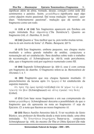 Viva Vox - Mnemosyne         Epicteto: Testemunhos e Fragmentos        56
significar, além de alma, vontade, desejo, coração como sede dos
sentimentos e paixões. Assim, significaria aqui algo
como alguém muito passional. Daí nossa tradução “animoso”, quer
dizer, “violentamente passional”, tradução que dá sentido ao
fragmento como um todo.

     11 (15) e 12 (16) Tais fragmentos aparecem em Estobeu em
seção intitulada (“Da Demência”). Quanto ao
fragmento (16), cf. Diatribes, II, 24-25.
     12 (16) Quanto a “Sou melhor que tu, pois tenho muitas terras,
mas tu és um morto de fome” cf. Platão, Banquete, 207 b.

      13 (17) Esse fragmento, embora pequeno, nos chegou muito
mutilado e sofreu grande trabalho de análise, conjectura e
restauração até ser estabelecido. Para detalhes sobre todo o trabalho
de reconstrução, cf. Schweighauser (p. 182-3), onde percebemos,
aliás, que o fragmento está por equívoco numerado como XII.

    15 (94) Segundo Schweighauser (p. 200-1), esse é com certeza
um fragmento de diatribe. O fragmento refere-se às Memoráveis de
Sócrates, I, 4, 7.
     16 (95) Fragmento que nos chegou bastante mutilado. O
preenchimento da lacuna após foi estabelecido da
seguinte maneira:
     (Cobet)
(Schweighauser)
(Cobet).

     17 (71) Com base nesse fragmento e em sua compreensão do
termo Schweighauser descarta a possibilidade de que o
fragmento que ele apresenta na nota ao fragmento 17 seja de
Epicteto. Cf. a nota que fizemos ao nosso fragmento 10.

      20 (53) Marco Aurélio Antonino fala (I, 7) ter recebido de Júnio
Rústico, seu professor de filosofia desde a mais tenra idade, uma obra
intitulada: Tratar-se-ia, conjectura
Schweighauser (p. 193), do mesmo De Vita et Obitu Epicteti (Da vida

               Universidade Federal de Sergipe – DHI – DFL
 