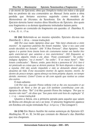 Viva Vox - Mnemosyne         Epicteto: Testemunhos e Fragmentos       57
e da morte de Epicteto), obra que Simplício tinha em mãos e da qual
fala no proêmio de seu comentário ao Manual. Seria assim a obra
perdida que Arriano escreveu seguindo como modelo As
Memoráveis de Sócrates, de Xenofonte. Em As Memoráveis de
Epicteto deveria haver muitos ditos filosóficos de Epicteto, dos quais
esse fragmento e os demais igualmente intitulados faziam parte.
      Quanto ao conteúdo do fragmento em questão, cf. Diatribes, II,
4, 8 ss.; II, 11, 17 ss.

      22 (56) Referindo-se ao mesmo episódio, Epicteto diz-nos nas
Diatribes (I, 1, 28 ss. – nossa tradução):
      (28) Por essa razão Agripino disse que “Não farei obstáculo a mim
mesmo”. As seguintes palavras lhe foram trazidas: “Que o teu caso está
sendo decidido no Senado”. (29) “À Boa Fortuna!”, disse Agripino, “mas
agora é a quinta hora (nesta hora ele costumava tomar um banho frio
após exercitar-se): que saiamos e nos exercitemos”. (30) Enquanto se
exercitava, alguém, vindo a ele, disse: “Foste condenado!”; “Ao exílio,”
indagou Agripino, “ou à morte?”; “Ao exílio”; “E os meus bens?”; “Não
foram confiscados”; “Vamos, então, para Arícia e jantemos lá” (31). Isso é
ter praticado as coisas que se devem praticar, Ter bem disposto o desejo e
a repulsa, (32) não sendo impedido e não se deixando abater pelos
desastres da vida. É-me necessário morrer. Se agora mesmo, morro, Se
dentro de pouco tempo, agora almoço na hora própria; depois, no tempo
devido, morrerei. Como? Como se dá com aquele que restitui as coisas
dos outros.
      E mais adiante:
      (12) Por isso, quando Floros refletia (12) se lhe era necessário ir ao
espetáculo de Nero a fim de que (13) também contribuísse com ele,
Agripino lhe disse: “Vai!” (14) Mas quando Floros lhe indagou: “Por que tu
mesmo não vais?”, ele disse que “Isso para mim está fora de cogitação” (I,
1, 11 ss. – nossa tradução).
      Quanto a Arícia, era a primeira parada para aqueles que saíam
de Roma em direção ao sul e ao leste. O presente fragmento aparece
em Estobeu em seção intitulada (“Da Coragem”).

     24 (176) Em Marco Aurélio há outras sentenças de Epicteto (Cf.
Meditações, IV, 41; XI, 34-36) que constam do Manual e das Diatribes
que nos chegaram.


               Universidade Federal de Sergipe – DHI – DFL
 