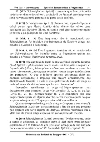 Viva Vox - Mnemosyne        Epicteto: Testemunhos e Fragmentos       58
      25 (177) Schweighauser (p.218) comenta que Marco Aurélio
poderia ter diante dos olhos o capítulo II do Manual: esse fragmento
seria na verdade uma paráfrase de parte desse capítulo.

     26 (178) Schweighauser (p. 215) observa que, segundo Upton, é
crível pensar que Marco Aurélio tinha diante dos olhos certa
passagem das Diatribes (III, 25, 3), com a qual esse fragmento muito
se parece e da qual pode ser uma paráfrase.

     27 M.A. 11, 39 Esse fragmento não é mencionado por
Schweighauser. Foi incluído aos fragmentos de Epicteto graças aos
estudos de Leopold e Baeithaupt.

     28 M.A. 4, 49, 2-6 Esse fragmento também não é mencionado
por Schweighauser. Foi incluído entre os fragmentos graças aos
estudos de Fränkel (Philologus 80 (1924), 221).
      30 (179) Esse capítulo de Gélio se inicia com o seguinte resumo:
Quid Epictetus philosophus dicere solitus sit hominibus nequam et
impuris, disciplinas philosophiae studiose tractantibus; et quae duo
verba observanda praeceperit omnium rerum longe saluberrimas.
Em português: “O que o filósofo Epicteto costumava dizer aos
homens depravados e impuros que tratam ardentemente das
disciplinas da filosofia; e quais as duas palavras, de todas de longe as
mais salutares, ele determinara que fossem observadas”.
      Expressões semelhantes a aparecem nas
Diatribes em duas ocasiões:  (II, 10, 29 ss.) e 
(III, 24, 16). Schweighauser (p. 215) conjectura que esse
fragmento fez parte de alguma diatribe, talvez mesmo aquela da qual
fez parte o fragmento 175, que possui temática semelhante.
      Quanto à expressão (“suporta e contém-te”),
Schweighauser (p.215-216) acha admirável o fato de que esse preceito
não apareça em parte alguma do Manual, embora reconheça que a
idéia que ele traduz esteja expressa em várias partes do mesmo.

      31 (181) Schweighauser (p. 216) comenta: “Evidentemente, onde
a razão é eclipsada, aí somente deve-se agir num grau singular
sujeitando-se à fé fortalecida em Deus e ao obséquio de sua vontade
por ele mesmo evidenciada”. Cf. Manual de Epicteto, capítulo 32.

               Universidade Federal de Sergipe – DHI – DFL
 
