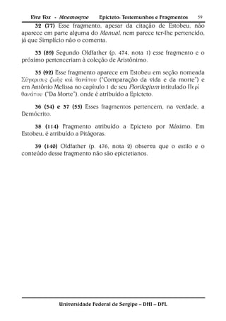 Viva Vox - Mnemosyne      Epicteto: Testemunhos e Fragmentos    59
     32 (77) Esse fragmento, apesar da citação de Estobeu, não
aparece em parte alguma do Manual, nem parece ter-lhe pertencido,
já que Simplício não o comenta.

     33 (89) Segundo Oldfather (p. 474, nota 1) esse fragmento e o
próximo pertenceriam à coleção de Aristônimo.

     35 (92) Esse fragmento aparece em Estobeu em seção nomeada
 (“Comparação da vida e da morte”) e
em Antônio Melissa no capítulo 1 de seu Florilegium intitulado 
(“Da Morte”), onde é atribuído a Epicteto.

   36 (54) e 37 (55) Esses fragmentos pertencem, na verdade, a
Demócrito.

     38 (114) Fragmento atribuído a Epicteto por Máximo. Em
Estobeu, é atribuído a Pitágoras.

     39 (140) Oldfather (p. 476, nota 2) observa que o estilo e o
conteúdo desse fragmento não são epictetianos.




              Universidade Federal de Sergipe – DHI – DFL
 