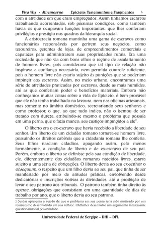 Viva Vox - Mnemosyne            Epicteto: Testemunhos e Fragmentos            6
com a atividade em que eram empregados. Assim tínhamos escravos
trabalhando acorrentados, sob péssimas condições, como também
havia os que ocupavam funções importantes, que lhes conferiam
privilégios e prestígio nos quadros da hierarquia social.
      A aristocracia romana mantinha uma gama de escravos como
funcionários responsáveis por gerirem seus negócios, como
tesoureiros, gerentes de lojas, de empreendimentos comerciais e
capatazes para administrarem suas propriedades rurais. Era uma
sociedade que não via com bons olhos o regime de assalariamento
de homens livres, pois considerava que tal tipo de relação não
inspirava a confiança necessária, nem permitia controle suficiente,
pois o homem livre não estaria sujeito às punições que se poderiam
impingir aos escravos. Assim, no meio urbano, encontramos uma
série de atividades praticadas por escravos, desde as mais humildes,
até as que conferiam poder e benefícios materiais. Embora não
conheçamos muitas coisas sobre a vida de Epicteto, é bem provável
que ele não tenha trabalhado na lavoura, nem nas oficinas artesanais,
mas somente no âmbito doméstico, secretariando seus senhores e
como professor, o que, ao que tudo indica, não o isentou de ser
tratado com dureza, atribuindo-se mesmo o problema que possuía
em uma perna, que o fazia manco, aos castigos impingidos a ele2.
      O liberto era o ex-escravo que havia recebido a liberdade de seu
senhor. Um liberto de um cidadão romano tornava-se homem livre,
possuindo os direitos cabíveis que a cidadania romana lhe conferia.
Seus filhos nasciam cidadãos, apagando assim, pelo menos
formalmente, a condição de liberto e de ex-escravo de seu pai.
Porém, embora o liberto se definisse pela sua condição de liberdade,
ele, diferentemente dos cidadãos romanos nascidos livres, estava
sujeito a uma séria de obrigações. O liberto devia ao seu ex-senhor o
obsequium, o respeito que um filho devia ao seu pai, que tinha de ser
manifestado por meio de atitudes práticas, envolvendo desde
dedicatórias e inscrições votivas às divindades, até a proibição de
levar o seu patrono aos tribunais. O patrono também tinha direito às
operae, obrigações que consistiam em uma quantidade de dias de
trabalho por ano, que o liberto devia ao seu patrono.
2 Suidas apresenta a versão de que o problema em sua perna teria sido motivado por um
reumatismo desenvolvido em sua velhice. Oldfather desenvolve um argumento interessante
questionando tal possibilidade.

                 Universidade Federal de Sergipe – DHI – DFL
 
