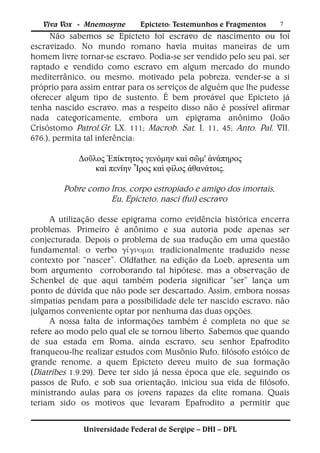 Viva Vox - Mnemosyne      Epicteto: Testemunhos e Fragmentos    7
      Não sabemos se Epicteto foi escravo de nascimento ou foi
escravizado. No mundo romano havia muitas maneiras de um
homem livre tornar-se escravo. Podia-se ser vendido pelo seu pai, ser
raptado e vendido como escravo em algum mercado do mundo
mediterrânico, ou mesmo, motivado pela pobreza, vender-se a si
próprio para assim entrar para os serviços de alguém que lhe pudesse
oferecer algum tipo de sustento. É bem provável que Epicteto já
tenha nascido escravo, mas a respeito disso não é possível afirmar
nada categoricamente, embora um epigrama anônimo (João
Crisóstomo Patrol.Gr. LX. 111; Macrob. Sat. I. 11, 45; Anto. Pal. VII.
676.), permita tal inferência:

            Δοῦλος Ἐπίκτητος γενόμην καὶ σῶμ' ἀνάπηρος
                καὶ πενίην Ἶρος καὶ φίλος ἀθανάτοις.

        Pobre como Iros, corpo estropiado e amigo dos imortais,
                   Eu, Epicteto, nasci (fui) escravo

     A utilização desse epigrama como evidência histórica encerra
problemas. Primeiro é anônimo e sua autoria pode apenas ser
conjecturada. Depois o problema de sua tradução em uma questão
fundamental: o verbo  tradicionalmente traduzido nesse
contexto por “nascer”. Oldfather, na edição da Loeb, apresenta um
bom argumento corroborando tal hipótese, mas a observação de
Schenkel de que aqui também poderia significar “ser” lança um
ponto de dúvida que não pode ser descartado. Assim, embora nossas
simpatias pendam para a possibilidade dele ter nascido escravo, não
julgamos conveniente optar por nenhuma das duas opções.
     A nossa falta de informações também é completa no que se
refere ao modo pelo qual ele se tornou liberto. Sabemos que quando
de sua estada em Roma, ainda escravo, seu senhor Epafrodito
franqueou-lhe realizar estudos com Musônio Rufo, filósofo estóico de
grande renome, a quem Epicteto deveu muito de sua formação
(Diatribes 1.9.29). Deve ter sido já nessa época que ele, seguindo os
passos de Rufo, e sob sua orientação, iniciou sua vida de filósofo,
ministrando aulas para os jovens rapazes da elite romana. Quais
teriam sido os motivos que levaram Epafrodito a permitir que


              Universidade Federal de Sergipe – DHI – DFL
 
