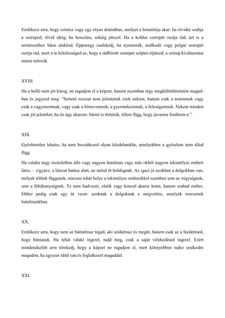 Emlékezz arra, hogy színész vagy egy olyan drámában, amilyet a betanítója akar: ha rövidre szabja
a szereped, rövid ideig, ha hosszúra, sokáig játszol. Ha a koldus szerepét osztja rád, azt is a
természethez hűen alakítsd. Éppenúgy cselekedj, ha nyomorék, uralkodó vagy polgár szerepét
osztja rád, mert a te kötelességed az, hogy a rádbízott szerepet szépen eljátszd; a szerep kiválasztása
másra tartozik.
XVIII.
Ha a holló nem jót károg, ne ragadjon el a képzet, hanem nyomban tégy megkülönböztetést magad-
ban és jegyezd meg: “Semmi rosszat nem jelentenek ezek nekem, hanem csak a testemnek vagy
csak a vagyonomnak, vagy csak a hírnevemnek, a gyermekeimnek, a feleségemnek. Nekem minden
csak jót jelenthet, ha én úgy akarom: bármi is történik, tőlem függ, hogy javamra fordítom-e.”
XIX.
Győzhetetlen lehetsz, ha nem bocsátkozol olyan küzdelmekbe, amelyekben a győzelem nem tőled
függ.
Ha valaha nagy tiszteletben álló vagy nagyon hatalmas vagy más okból nagyon tekintélyes embert
látsz, – vigyázz, a látszat hatása alatt, ne tartsd őt boldognak. Az igazi jó azokban a dolgokban van,
melyek tőlünk függenek, nincsen tehát helye a tekintélyes emberekkel szemben sem az irigységnek,
sem a féltékenységnek. Te nem hadvezér, elnök vagy konzul akarsz lenni, hanem szabad ember.
Ehhez pedig csak egy út vezet: azoknak a dolgoknak a megvetése, amelyek nincsenek
hatalmunkban.
XX.
Emlékezz arra, hogy nem az bántalmaz téged, aki szidalmaz és megüt, hanem csak az a hiedelmed,
hogy bántanak. Ha tehát valaki ingerel, tudd meg, csak a saját vélekedésed ingerel. Ezért
mindenekelőtt arra törekedj, hogy a képzet ne ragadjon el, mert könnyebben tudsz uralkodni
magadon, ha egyszer időd van és foglalkozol magaddal.
XXI.
 