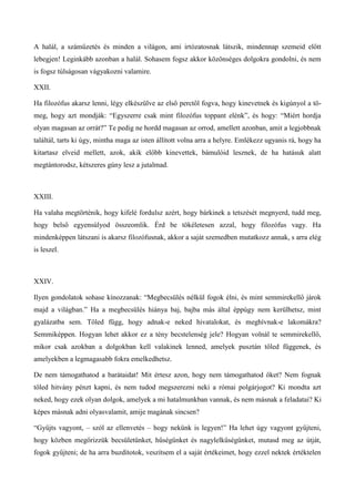 A halál, a száműzetés és minden a világon, ami irtózatosnak látszik, mindennap szemeid előtt
lebegjen! Leginkább azonban a halál. Sohasem fogsz akkor közönséges dolgokra gondolni, és nem
is fogsz túlságosan vágyakozni valamire.
XXII.
Ha filozófus akarsz lenni, légy elkészülve az első perctől fogva, hogy kinevetnek és kigúnyol a tö-
meg, hogy azt mondják: “Egyszerre csak mint filozófus toppant elénk”, és hogy: “Miért hordja
olyan magasan az orrát?” Te pedig ne hordd magasan az orrod, amellett azonban, amit a legjobbnak
találtál, tarts ki úgy, mintha maga az isten állított volna arra a helyre. Emlékezz ugyanis rá, hogy ha
kitartasz elveid mellett, azok, akik előbb kinevettek, bámulóid lesznek, de ha hatásuk alatt
megtántorodsz, kétszeres gúny lesz a jutalmad.
XXIII.
Ha valaha megtörténik, hogy kifelé fordulsz azért, hogy bárkinek a tetszését megnyerd, tudd meg,
hogy belső egyensúlyod összeomlik. Érd be tökéletesen azzal, hogy filozófus vagy. Ha
mindenképpen látszani is akarsz filozófusnak, akkor a saját szemedben mutatkozz annak, s arra elég
is leszel.
XXIV.
Ilyen gondolatok sohase kínozzanak: “Megbecsülés nélkül fogok élni, és mint semmirekellő járok
majd a világban.” Ha a megbecsülés hiánya baj, bajba más által éppúgy nem kerülhetsz, mint
gyalázatba sem. Tőled függ, hogy adnak-e neked hivatalokat, és meghívnak-e lakomákra?
Semmiképpen. Hogyan lehet akkor ez a tény becstelenség jele? Hogyan volnál te semmirekellő,
mikor csak azokban a dolgokban kell valakinek lenned, amelyek pusztán tőled függenek, és
amelyekben a legmagasabb fokra emelkedhetsz.
De nem támogathatod a barátaidat! Mit értesz azon, hogy nem támogathatod őket? Nem fognak
tőled hitvány pénzt kapni, és nem tudod megszerezni neki a római polgárjogot? Ki mondta azt
neked, hogy ezek olyan dolgok, amelyek a mi hatalmunkban vannak, és nem másnak a feladatai? Ki
képes másnak adni olyasvalamit, amije magának sincsen?
“Gyűjts vagyont, – szól az ellenvetés – hogy nekünk is legyen!” Ha lehet úgy vagyont gyűjteni,
hogy közben megőrizzük becsületünket, hűségünket és nagylelkűségünket, mutasd meg az útját,
fogok gyűjteni; de ha arra buzdítotok, veszítsem el a saját értékeimet, hogy ezzel nektek értéktelen
 