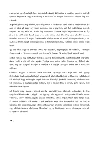 a versenyre, megtörténhetik, hogy megrántod a kezed, kificamítod a bokád és rengeteg port kell
nyelned. Megeshetik, hogy közben meg is ostoroznak, és a végén mindennek a tetejébe még le is
győznek.
Alaposan gondold meg mindezt, és ha még ezután is van kedved, kezdj hozzá a versenyzéshez. Ha
nem így jársz el, akkor úgy fogsz kapkodni, mint a gyerekek, akik hol birkózóknak képzelik
magukat, hol meg vívóknak, azután meg trombitálni kezdenek, végül tragédiát mutatnak be. Így
jársz te is: előbb atléta leszel, majd vívó, aztán réthor, végül filozófus; egész lelkeddel azonban
semminek sem adod át magad. Majommódra minden szemed elé kerülő jelenséget utánozol, s hol
ez, hol az tetszik neked, mert megfontolás és körültekintés nélkül, vaktában, ímmel-ámmal fogtál
hozzá.
Így van az is, hogy az emberek látnak egy filozófust, meghallgatják az előadását, – mondjuk
Euphratesnek –, (ki tud úgy előadni, mint éppen ő?), és akkor ők is filozófusok akarnak lenni.
Ember! Fontold meg előbb, hogy miféle ez a dolog. Tanulmányozd a saját természeted, hogy el tu-
dod-e viselni a vele járó nehézségeket. Éppúgy, mint amikor valaki öttusázó vagy birkózó akar
lenni, meg kell vizsgálni a karjait, a combjait és a csípőjét. Az egyik ember erre, a másik arra
született.
Gondolod, hogyha a filozófus életét választod, ugyanúgy tudsz majd enni, inni, éppúgy
törekedhetsz és elégedetlenkedhetsz? Virrasztanod, küszködnöd kell, ott kell hagynod családodat, el
kell viselned, hogy akármelyik kölyök lenézzen, bármelyik járókelő kinevessen; mindenütt hátul
kell maradnod, a megbecsülésben csakúgy, mint a hivatalodban, a törvény előtt éppúgy, mint
bármilyen üzleti ügyben.
Jól fontold meg: akarsz-e ezekért cserébe szenvedélytelen állapotot, szabadságot és lelki
nyugalmat? Ha nem akarsz, vigyázz! Ne tégy úgy, mint a gyerekek, ne légy előbb filozófus, azután
vámszedő, később szónok, végül a császár helytartója. Ezek a foglalkozások nem illenek össze.
Egyöntetű embernek kell lenned, – akár erkölcsös vagy, akár erkölcstelen: vagy az irányító
szellemed kell kiművelned, vagy a külső oldalad; vagy a bensőd formálására fordítsd művészeted,
vagy a külső viszonyok alakítására. Másszóval: vagy a filozófusnak, vagy a közönséges embernek
az életét kell vállalnod.
XXX.
 