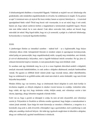 A kötelezettségeink általában a viszonyoktól függnek. Valakinek az atyjáról van szó: kötelessége róla
gondoskodni, neki mindenben engedelmeskedni és elviselni, ha szidalmazza és megüti. És ha gonosz
az apa? A természet nem a jó atyával fűz össze minket, hanem az atyával, bármilyen is. – A testvéred
igazságtalanul bánik veled? Őrizd meg hozzá való viszonyodat, és ne azt nézd, hogy ő mit csinál,
hanem azt, hogy neked cselekvés közben a magatartásod a természetnek megfelelő legyen. Hiszen
más nem árthat neked, ha te nem akarod. Csak akkor szenvedsz kárt, amikor azt hiszed, hogy
másvalaki árt neked. Meg fogod találni, hogy mi a jó szomszéd, a polgár és a hadvezér kötelessége,
ha hozzászoksz a viszonyok figyelembevételéhez.
XXXI.
A jámborságot illetően az istenekkel szemben – tudnod kell – az a legfontosabb, hogy helyes
véleményt alkoss róluk: kétségtelenül léteznek és mindent szépen és igazságosan kormányoznak,
neked pedig azt parancsolják, hogy engedelmeskedj nekik, nyugodj meg mindenben, ami történik,
jó szívvel alkalmazkodj a helyzethez, mert a legjobb belátással intézik sorsunkat. Ha így jársz el,
sohasem káromolod majd az isteneket, és nem panaszkodol, hogy nem törődnek veled.
Ez azonban csak úgy történhetik meg, ha a jó és a rossz fogalmát eltávolítod azoktól a dolgoktól,
amelyek nincsenek hatáskörünkben, és csak azokra a dolgokra alkalmazod, amelyek hatalmunkban
vannak. Ha ugyanis az előbbiek közül valamit jónak vagy rossznak tartasz, akkor elkerülhetetlen,
hogy ne szidalmazd és ne gyűlöld azokat, akik miatt nem érted el, amire törekedtél, vagy nem kívánt
helyzetbe bonyolódtál.
Minden élőlény úgy van teremtve, hogy az ártalmasnak látszó dolgokat és azok okait kerülje és
távoltartsa magától, az előnyös dolgokat és okaikat viszont keresse és csodálja. Lehetetlen tehát,
hogy valaki, aki úgy érzi, hogy ártalmára voltak, örüljön annak, ami véleménye szerint a kárt
okozta, éppenúgy, ahogy lehetetlen magának a kárnak örülni.
Ezért van az, hogy a gyerek az édesapját is szidja, ha nem ad neki olyasmiből, ami véleménye
szerint jó. Polyneikést és Eteoklést az állította szembe egymással, hogy balgán a zsarnokuralmat is
valami jónak tartották. Ilyen balga hit miatt káromolja az isteneket a földműves, a tengerész és a
kereskedő, meg azok is, akik elveszítik a feleségüket vagy a gyermeküket, mert a jámborság is csak
addig tart, ameddig a kedvező helyzet. Aki tehát úgy igyekszik megkívánni és kikerülni a dolgokat,
ahogy azt valóban kell, egyúttal istenfélelemre is törekszik.
 