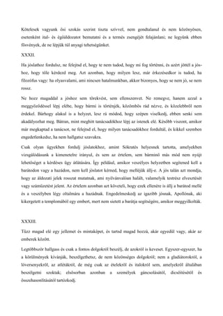 Kötelesek vagyunk ősi szokás szerint tiszta szívvel, nem gondtalanul és nem közönyösen,
esetenként ital- és égőáldozatot bemutatni és a termés zsengéjét felajánlani; ne legyünk ebben
fösvények, de ne lépjük túl anyagi tehetségünket.
XXXII.
Ha jóslathoz fordulsz, ne felejtsd el, hogy te nem tudod, hogy mi fog történni, és azért jöttél a jós-
hoz, hogy tőle kérdezd meg. Azt azonban, hogy milyen lesz, már érkezésedkor is tudod, ha
filozófus vagy: ha olyasvalami, ami nincsen hatalmunkban, akkor bizonyos, hogy se nem jó, se nem
rossz.
Ne hozz magaddal a jóshoz sem törekvést, sem ellenszenvet. Ne remegve, hanem azzal a
meggyőződéssel lépj elébe, hogy bármi is történjék, közömbös rád nézve, és közelebbről nem
érdekel. Bárhogy alakul is a helyzet, lesz rá módod, hogy szépen viselkedj, ebben senki sem
akadályozhat meg. Bátran, mint meghitt tanácsadókhoz lépj az istenek elé. Később viszont, amikor
már megkaptad a tanácsot, ne felejtsd el, hogy milyen tanácsadókhoz fordultál, és kikkel szemben
engedetlenkedsz, ha nem hallgatsz szavukra.
Csak olyan ügyekben fordulj jóslatokhoz, amint Sókratés helyesnek tartotta, amelyekben
vizsgálódásunk a kimenetelre irányul, és sem az értelem, sem bárminő más mód nem nyújt
lehetőséget a kérdéses ügy átlátására. Így például, amikor veszélyes helyzetben segítened kell a
barátodon vagy a hazádon, nem kell jóslatot kérned, hogy melléjük állj-e. A jós talán azt mondja,
hogy az áldozati jelek rosszat mutatnak, ami nyilvánvalóan halált, valamelyik testrész elvesztését
vagy száműzetést jelent. Az értelem azonban azt követeli, hogy ezek ellenére is állj a barátod mellé
és a veszélyben légy oltalmára a hazádnak. Engedelmeskedj az igazibb jósnak, Apollónak, aki
kikergetett a templomából egy embert, mert nem sietett a barátja segítségére, amikor meggyilkolták.
XXXIII.
Tűzz magad elé egy jellemet és mintaképet, és tartsd magad hozzá, akár egyedül vagy, akár az
emberek között.
Legtöbbször hallgass és csak a fontos dolgokról beszélj, de azokról is keveset. Egyszer-egyszer, ha
a körülmények kívánják, beszélgethetsz, de nem közönséges dolgokról; nem a gladiátorokról, a
lóversenyekről, az atlétákról, de még csak az ételekről és italokról sem, amelyekről általában
beszélgetni szoktak; elsősorban azonban a személyek gáncsolásától, dicsőítésétől és
összehasonlításától tartózkodj.
 
