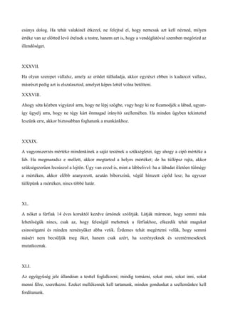 csúnya dolog. Ha tehát valakinél étkezel, ne felejtsd el, hogy nemcsak azt kell nézned, milyen
értéke van az előtted levő ételnek a testre, hanem azt is, hogy a vendéglátóval szemben megőrizd az
illendőséget.
XXXVII.
Ha olyan szerepet vállalsz, amely az erődet túlhaladja, akkor egyrészt ebben is kudarcot vallasz,
másrészt pedig azt is elszalasztod, amelyet képes lettél volna betölteni.
XXXVIII.
Ahogy séta közben vigyázol arra, hogy ne lépj szögbe, vagy hogy ki ne ficamodjék a lábad, ugyan-
így ügyelj arra, hogy ne tégy kárt önmagad irányító szellemében. Ha minden ügyben tekintettel
leszünk erre, akkor biztosabban foghatunk a munkánkhoz.
XXXIX.
A vagyonszerzés mértéke mindenkinek a saját testének a szükségletei, úgy ahogy a cipő mértéke a
láb. Ha megmaradsz e mellett, akkor megtartod a helyes mértéket; de ha túllépsz rajta, akkor
szükségszerűen lecsúszol a lejtőn. Úgy van ezzel is, mint a lábbelivel: ha a lábadat illetően túlmégy
a mértéken, akkor előbb aranyozott, azután bíborszínű, végül hímzett cipőd lesz; ha egyszer
túllépünk a mértéken, nincs többé határ.
XL.
A nőket a férfiak 14 éves koruktól kezdve úrnőnek szólítják. Látják mármost, hogy semmi más
lehetőségük nincs, csak az, hogy feleségül mehetnek a férfiakhoz, elkezdik tehát magukat
csinosítgatni és minden reményüket abba vetik. Érdemes tehát megértetni velük, hogy semmi
másért nem becsüljük meg őket, hanem csak azért, ha szerényeknek és szemérmeseknek
mutatkoznak.
XLI.
Az együgyűség jele állandóan a testtel foglalkozni; mindig tornázni, sokat enni, sokat inni, sokat
menni félre, szeretkezni. Ezeket mellékesnek kell tartanunk, minden gondunkat a szellemünkre kell
fordítanunk.
 