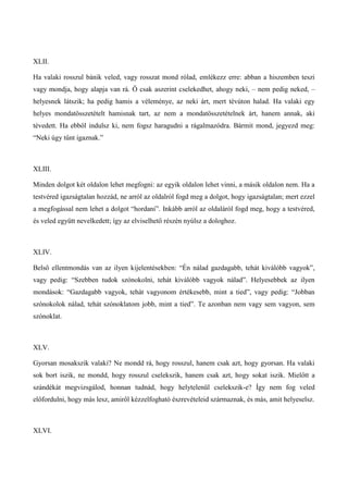 XLII.
Ha valaki rosszul bánik veled, vagy rosszat mond rólad, emlékezz erre: abban a hiszemben teszi
vagy mondja, hogy alapja van rá. Ő csak aszerint cselekedhet, ahogy neki, – nem pedig neked, –
helyesnek látszik; ha pedig hamis a véleménye, az neki árt, mert tévúton halad. Ha valaki egy
helyes mondatösszetételt hamisnak tart, az nem a mondatösszetételnek árt, hanem annak, aki
tévedett. Ha ebből indulsz ki, nem fogsz haragudni a rágalmazódra. Bármit mond, jegyezd meg:
“Neki úgy tűnt igaznak.”
XLIII.
Minden dolgot két oldalon lehet megfogni: az egyik oldalon lehet vinni, a másik oldalon nem. Ha a
testvéred igazságtalan hozzád, ne arról az oldalról fogd meg a dolgot, hogy igazságtalan; mert ezzel
a megfogással nem lehet a dolgot “hordani”. Inkább arról az oldaláról fogd meg, hogy a testvéred,
és veled együtt nevelkedett; így az elviselhető részén nyúlsz a dologhoz.
XLIV.
Belső ellentmondás van az ilyen kijelentésekben: “Én nálad gazdagabb, tehát kiválóbb vagyok”,
vagy pedig: “Szebben tudok szónokolni, tehát kiválóbb vagyok nálad”. Helyesebbek az ilyen
mondások: “Gazdagabb vagyok, tehát vagyonom értékesebb, mint a tied”, vagy pedig: “Jobban
szónokolok nálad, tehát szónoklatom jobb, mint a tied”. Te azonban nem vagy sem vagyon, sem
szónoklat.
XLV.
Gyorsan mosakszik valaki? Ne mondd rá, hogy rosszul, hanem csak azt, hogy gyorsan. Ha valaki
sok bort iszik, ne mondd, hogy rosszul cselekszik, hanem csak azt, hogy sokat iszik. Mielőtt a
szándékát megvizsgálod, honnan tudnád, hogy helytelenül cselekszik-e? Így nem fog veled
előfordulni, hogy más lesz, amiről kézzelfogható észrevételeid származnak, és más, amit helyeselsz.
XLVI.
 