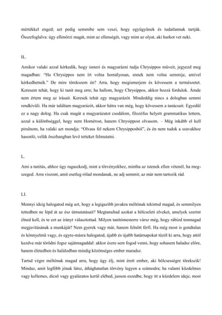 mértékkel enged; azt pedig semmibe sem veszi, hogy együgyűnek és tudatlannak tartják.
Összefoglalva: úgy ellenőrzi magát, mint az ellenségét, vagy mint az olyat, aki hurkot vet neki.
IL.
Amikor valaki azzal kérkedik, hogy ismeri és magyarázni tudja Chrysippos műveit, jegyezd meg
magadban: “Ha Chrysippos nem írt volna homályosan, ennek nem volna semmije, amivel
kérkedhetnék.” De mire törekszem én? Arra, hogy megismerjem és kövessem a természetet.
Keresem tehát, hogy ki tanít meg erre; ha hallom, hogy Chrysippos, akkor hozzá fordulok. Ámde
nem értem meg az írásait. Keresek tehát egy magyarázót. Mindeddig nincs a dologban semmi
rendkívüli. Ha már találtam magyarázót, akkor hátra van még, hogy kövessem a tanácsait. Egyedül
ez a nagy dolog. Ha csak magát a magyarázatot csodálom, filozófus helyett grammatikus lettem,
azzal a különbséggel, hogy nem Homérost, hanem Chrysippost olvasom. – Még inkább el kell
pirulnom, ha valaki azt mondja: “Olvass fel nekem Chrysipposból”, és én nem tudok a szavakhoz
hasonló, velük összhangban levő tetteket felmutatni.
L.
Ami a tanítás, ahhoz úgy ragaszkodj, mint a törvényekhez, mintha az istenek ellen vétenél, ha meg-
szeged. Arra viszont, amit esetleg rólad mondanak, ne adj semmit; az már nem tartozik rád.
LI.
Mennyi ideig halogatod még azt, hogy a legigazibb javakra méltónak tekintsd magad, és semmilyen
tettedben ne lépd át az ész útmutatásait? Megtanultad azokat a bölcseleti elveket, amelyek szerint
élned kell, és te ezt az irányt választottad. Milyen tanítómesterre vársz még, hogy rábízd tenmagad
megjavításának a munkáját? Nem gyerek vagy már, hanem felnőtt férfi. Ha még most is gondtalan
és könnyelmű vagy, és egyre-másra halogatod, újabb és újabb határnapokat tűzöl ki arra, hogy attól
kezdve már törődni fogsz sajátmagaddal: akkor észre sem fogod venni, hogy sohasem haladsz előre,
hanem életedben és halálodban mindig közönséges ember maradsz.
Tartsd végre méltónak magad arra, hogy úgy élj, mint érett ember, aki bölcsességre törekszik!
Mindaz, amit legfőbb jónak látsz, áthághatatlan törvény legyen a számodra; ha valami küzdelmes
vagy kellemes, dicső vagy gyalázatos kerül elébed, jusson eszedbe, hogy itt a küzdelem ideje, most
 