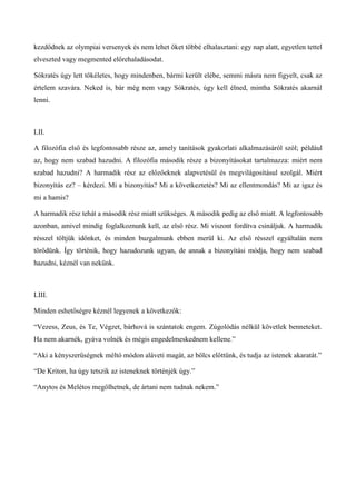 kezdődnek az olympiai versenyek és nem lehet őket többé elhalasztani: egy nap alatt, egyetlen tettel
elveszted vagy megmented előrehaladásodat.
Sókratés úgy lett tökéletes, hogy mindenben, bármi került elébe, semmi másra nem figyelt, csak az
értelem szavára. Neked is, bár még nem vagy Sókratés, úgy kell élned, mintha Sókratés akarnál
lenni.
LII.
A filozófia első és legfontosabb része az, amely tanítások gyakorlati alkalmazásáról szól; például
az, hogy nem szabad hazudni. A filozófia második része a bizonyításokat tartalmazza: miért nem
szabad hazudni? A harmadik rész az előzőeknek alapvetésül és megvilágosításul szolgál. Miért
bizonyítás ez? – kérdezi. Mi a bizonyítás? Mi a következtetés? Mi az ellentmondás? Mi az igaz és
mi a hamis?
A harmadik rész tehát a második rész miatt szükséges. A második pedig az első miatt. A legfontosabb
azonban, amivel mindig foglalkoznunk kell, az első rész. Mi viszont fordítva csináljuk. A harmadik
résszel töltjük időnket, és minden buzgalmunk ebben merül ki. Az első résszel egyáltalán nem
törődünk. Így történik, hogy hazudozunk ugyan, de annak a bizonyítási módja, hogy nem szabad
hazudni, kéznél van nekünk.
LIII.
Minden eshetőségre kéznél legyenek a következők:
“Vezess, Zeus, és Te, Végzet, bárhová is szántatok engem. Zúgolódás nélkül követlek benneteket.
Ha nem akarnék, gyáva volnék és mégis engedelmeskednem kellene.”
“Aki a kényszerűségnek méltó módon aláveti magát, az bölcs előttünk, és tudja az istenek akaratát.”
“De Kriton, ha úgy tetszik az isteneknek történjék úgy.”
“Anytos és Melétos megölhetnek, de ártani nem tudnak nekem.”
 