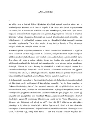 AZ OLVASÓHOZ
...
Az athéni Stoa, a Csarnok bölcsei Hérakleitos követőinek tartották magukat abban, hogy a
Mindenség tüzes Szellemét tudták önlelkük magvául. Ezek a lelkek nem éreztek magukban többé
visszaemlékezést a mindeneknek alakot és ezzel létet adó Ősképekre, mint Platón. Nem hordták
magukban e visszaemlékezés helyén azt a készséget sem, hogy legalább a Természet és az emberi
létformák végtelen változataiban felismerjék az Ősképek kibontakozását, mint Aristotelés. Nem
belülről, mintegy ős emlékezésből, bontakozó s nem is a világra kinyílt lelkek, hanem elvirágzottak,
leszáradók, magbamenők. Tiszta, tüzes magba. A mag örvénye bennük: a Világ tűz-múltja,
amelyből minden jött s amelybe minden visszatér.
A stoikus Végítélet: ez igazán solvet saeclum in favilla! S ez az Utolsó Tűzbeborulás, az ekpyrósis,
már e filozófusok lelkében megkezdődött. Ha van állam, amelyben tűzlelkük erejét tisztaságának
feláldozása nélkül kifejthetik, akkor nem vonulnak vissza. A tűz: hatalom is, működni óhajt. De ha
ilyen állam már nincs, a stoikus számára sincsen más feladat, mint őrizni lelkének azt a
tulajdonságát, amely nélkül a tűz is csak sötét, vak elem volna s nem lehetne a szellem megjelenése:
tisztaságát. Tiberius óta ebbe a kemény és mindenkivel – a bölccsel magával szemben is –
kérlelhetetlen tisztaságba húzódik be a stoikus filozófus s őrzi lelkének e csodálatos várát, gyakran
vértanúság árán. Olykor, az emberséges császárok idejében, felbukkan jeltelen elmélyedésének
katakombájából, sőt megjelenik egyszer, Marcus Aurelius személyében, a trónon is.
A stoikus császár, önmagához írt figyelmeztetései legelején, ott ahol emlékezteti magát arra, kinek
mit köszönhet, egyik tanítómesterével kapcsolatban megemlíti: “azt is, hogy rátaláltam az
Epiktétosról való följegyzésekre”. Ez a nyomorék rabszolga, akit egy pisidiai felirat a haszon és
öröm forrásának dicsér, híresebb lett, mint szülővárosának, a phrygiai Hierapolisnak cseppkővé
váló káprázatos gyógyforrása: kortársai az ő szavaiban ismertek fel igazi gyógyító erőt. Jóllehet egy
árnyalattal sem gazdagította a Stoa filozófiáját, Marcus Aurelius mégis Sókratésszal s a Csarnok
elméletének legnagyobb mesterével, Chrysipposszal említi együtt: “Hány Chrysippost, hány
Sókratést, hány Epiktétost nyelt el már az idő!” – így kiált fel. S talán épp ez adott akkora
jelentőséget a frig rabszolga személyének: a kiáltón figyelmeztető ellentét az ő tömegsírra szánt
törékenysége és lelke fájdalomnak, megaláztatásnak hozzáférhetetlen voltáról való meggyőződése
között. “Lelkecske vagy, amely hullát hordoz” – idézi tőle önfejére a császár. Megérteti ez a
 