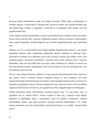 I.
Bizonyos dolgok hatalmunkban vannak, más dolgok nincsenek. Tőlünk függ a véleményünk, az
ösztönös vágyunk, a törekvésünk és ellenszenvünk, egyszóval mindaz, amit egyedül alkotunk meg.
Nem tőlünk függ a testünk, a vagyonunk, a hírnevünk és a tisztségeink, tehát mindaz, amit nem
egyedül hoztunk létre.
Azok a dolgok, amelyek hatalmunkban vannak, természetüknél fogva szabadok, semmi sem akadá-
lyozza, semmi sem köti őket. Azoknak a dolgoknak azonban, amelyek nincsenek a hatalmunkban,
nincs erejük önmagukban, másoktól függenek, egy kívülálló megakadályozhatja vagy elsajátíthatja
őket.
Emlékezz erre: ha a természetüknél fogva függő dolgokat függetleneknek tartod és a más dolgait
sajátaidnak tekinted, akkor minduntalan akadályokba ütközöl, bánkódni és háborogni fogsz,
káromolod az isteneket és az embereket, de ha csak azt tartod a tiednek, ami valóban a tied, a más
tulajdonát pedig a helyzetnek megfelelően a másénak tartod, akkor sohasem leszel a kényszer
hatalmában, senki sem fog utadba állni, nem fogsz senkit szidalmazni és vádolni, és semmit sem
kell majd akaratod ellenére végrehajtanod; senki sem árt neked, és nem lesz ellenséged sem, mert
nem történik veled semmi baj.
Ha erre a nagy dologra törekszel, emlékezz rá, hogy nemcsak ímmel-ámmal kell utána vetned ma-
gad, hanem ennek a kedvéért bizonyos dolgokról teljesen le kell mondanod, más javak
megszerzését pedig el kell halasztanod; ha azonban a lelki nyugalmad megszerzésére is törekszel, és
uralkodni és gazdagodni is akarsz, könnyen megtörténik, hogy ezeket sem éred el, mivel az előbbire
vágyakozol: de biztosan elveszíted azt, ami egyedül hozza létre a függetlenséget és a boldogságot.
Minden kellemetlen képzet felmerülésekor nyomban jegyezd meg: “Te csak képzet vagy, és
egyáltalán nem az, aminek látszol.” Ezután vizsgáld és ítéld meg a képzetet elveid alapján:
legelőször és legfőképpen abból a szempontból, vajon oly dolgokra vonatkozik-e, amelyek
hatalmunkban vannak, vagy pedig olyanokra, amelyek nincsenek hatalmunkban. S ha valami
olyanra vonatkozik, ami nincs hatalmunkban, mindig kéznél legyen ez a mondás: “Semmi közöm
hozzá!”
II.
 