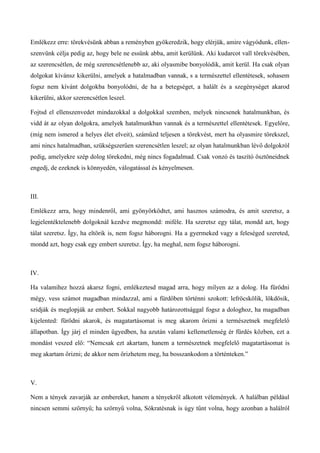 Emlékezz erre: törekvésünk abban a reményben gyökeredzik, hogy elérjük, amire vágyódunk, ellen-
szenvünk célja pedig az, hogy bele ne essünk abba, amit kerülünk. Aki kudarcot vall törekvésében,
az szerencsétlen, de még szerencsétlenebb az, aki olyasmibe bonyolódik, amit kerül. Ha csak olyan
dolgokat kívánsz kikerülni, amelyek a hatalmadban vannak, s a természettel ellentétesek, sohasem
fogsz nem kívánt dolgokba bonyolódni, de ha a betegséget, a halált és a szegénységet akarod
kikerülni, akkor szerencsétlen leszel.
Fojtsd el ellenszenvedet mindazokkal a dolgokkal szemben, melyek nincsenek hatalmunkban, és
vidd át az olyan dolgokra, amelyek hatalmunkban vannak és a természettel ellentétesek. Egyelőre,
(míg nem ismered a helyes élet elveit), száműzd teljesen a törekvést, mert ha olyasmire törekszel,
ami nincs hatalmadban, szükségszerűen szerencsétlen leszel; az olyan hatalmunkban lévő dolgokról
pedig, amelyekre szép dolog törekedni, még nincs fogadalmad. Csak vonzó és taszító ösztöneidnek
engedj, de ezeknek is könnyedén, válogatással és kényelmesen.
III.
Emlékezz arra, hogy mindenről, ami gyönyörködtet, ami hasznos számodra, és amit szeretsz, a
legjelentéktelenebb dolgoknál kezdve megmondd: miféle. Ha szeretsz egy tálat, mondd azt, hogy
tálat szeretsz. Így, ha eltörik is, nem fogsz háborogni. Ha a gyermeked vagy a feleséged szereted,
mondd azt, hogy csak egy embert szeretsz. Így, ha meghal, nem fogsz háborogni.
IV.
Ha valamihez hozzá akarsz fogni, emlékeztesd magad arra, hogy milyen az a dolog. Ha fürödni
mégy, vess számot magadban mindazzal, ami a fürdőben történni szokott: lefröcskölik, lökdösik,
szidják és meglopják az embert. Sokkal nagyobb határozottsággal fogsz a dologhoz, ha magadban
kijelented: fürödni akarok, és magatartásomat is meg akarom őrizni a természetnek megfelelő
állapotban. Így járj el minden ügyedben, ha azután valami kellemetlenség ér fürdés közben, ezt a
mondást veszed elő: “Nemcsak ezt akartam, hanem a természetnek megfelelő magatartásomat is
meg akartam őrizni; de akkor nem őrizhetem meg, ha bosszankodom a történteken.”
V.
Nem a tények zavarják az embereket, hanem a tényekről alkotott vélemények. A halálban például
nincsen semmi szörnyű; ha szörnyű volna, Sókratésnak is úgy tűnt volna, hogy azonban a halálról
 