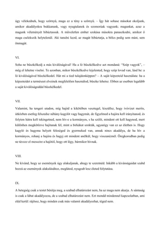 úgy vélekednek, hogy szörnyű, maga ez a tény a szörnyű. – Így hát sohase másokat okoljunk,
amikor akadályokra bukkanunk, vagy nyugtalanok és szomorúak vagyunk; magunkat, azaz a
magunk véleményét hibáztassuk. A műveletlen ember szokása másokra panaszkodni, amikor ő
maga cselekszik helytelenül. Aki tanulni kezd, az magát hibáztatja, a bölcs pedig sem mást, sem
önmagát.
VI.
Soha ne büszkélkedj a más kiválóságával! Ha a ló büszkélkedve azt mondaná: “Szép vagyok”, –
még el lehetne viselni. Te azonban, mikor büszkélkedve kijelented, hogy szép lovad van, lásd be: a
ló kiválóságával büszkélkedel. Hát mi a tied tulajdonképpen? – A saját képzeteid használata: ha a
képzeteidet a természet elveinek megfelelően használod, büszke lehetsz. Ebben az esetben legalább
a saját kiválóságoddal büszkélkedel.
VII.
Valamint, ha tengeri utadon, míg hajód a kikötőben vesztegel, kiszállsz, hogy ivóvizet meríts,
útközben esetleg felszedsz néhány kagylót vagy hagymát, de figyelmed a hajóra kell irányítanod, és
folyton hátra kell tekingetned, nem hív-e a kormányos, s ha szólít, mindent ott kell hagynod, mert
különben megkötözve hajítanak fel, mint a birkákat szokták, ugyanígy van ez az életben is. Hogy
kagyló és hagyma helyett feleséged és gyermeked van, annak nincs akadálya, de ha hív a
kormányos, rohanj a hajóra és hagyj ott mindent anélkül, hogy visszanéznél. Öregkorodban pedig
ne távozz el messzire a hajótól, hogy ott légy, bármikor hívnak.
VIII.
Ne kívánd, hogy az események úgy alakuljanak, ahogy te szeretnéd. Inkább a kívánságaidat szabd
hozzá az események alakulásához, meglátod, nyugodt lesz életed folytatása.
IX.
A betegség csak a testet bénítja meg, a szabad elhatározást nem, ha az maga nem akarja. A sántaság
is csak a lábat akadályozza, de a szabad elhatározást nem. Ezt mondd mindennel kapcsolatban, ami
eléd kerül: rájössz, hogy minden csak más valamit akadályozhat, téged nem.
 
