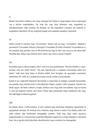 X.
Minden helyzetben emlékezz arra, hogy önmagad felé fordulj és megvizsgáld, milyen képességed
van a helyzet megoldásához. Ha szép fiút vagy lányt pillantasz meg, megtalálod az
önmegtartóztatást velük szemben. Ha fáradság vár rád, megtalálod a kitartást. Ha szidalom ér,
megtalálod a béketűrést. Ha így megedzed magad, nem ragadnak magukkal a képzeteid.
XI.
Sohase mondd rá semmire, hogy “elvesztettem”, hanem csak azt, hogy “visszaadtam”. Meghalt a
gyermeked? Visszaadtad. Elhunyt a feleséged? Visszaadtad. Elvették a birtokod? Visszaadtad azt is.
Azt mondod, hogy gazfickó vette el? Mi közöd hozzá, hogy ki által vette vissza az, aki neked adta?
Ameddig adja, addig is úgy tekintsd, mint a másét: úgy, mint az utasok a fogadót.
XII.
Ha haladni akarsz a bölcsességben, akkor vesd el az ilyen gondolatokat: “Ha nem törődöm a vagyo-
nommal, nem lesz miből élnem!” “Ha nem fegyelmezem a szolgámat, haszontalan ember lesz
belőle.” Jobb éhen halni bánat és félelem nélkül, mint bőségben, de ugyanakkor teméntelen
zaklatásban élni. Jobb, ha a szolgád haszontalan marad, mintha te bosszankodol.
Kezdd el ezt a legkisebb dolgoknál! Ha kiömlik az olajocskád, és ellopják a maradék borocskádat,
arra gondolj, hogy ennyibe kerül a szenvedélytelen állapot, ennyibe a lelki nyugalom. Semmit sem
adnak ingyen. Ha hiába szólítod a szolgát, emlékezz arra, hogy talán nem hallotta, vagy ha halotta
is, nem tud megtenni semmit, amit akarsz. Olyan nagy jelentőséget mégse tulajdoníts neki, hogy
tőle tedd függővé lelked nyugalmát.
XIII.
Ha haladni akarsz a bölcsességben, el kell viselned, hogy külsőséges dolgokban ügyetlennek és
együgyűnek tartsanak. Ne törekedj arra a látszatra, hogy bármit is tudsz! S ha néhány ember tart
rólad valamit, légy bizalmatlan önmagaddal szemben. Tudd meg, hogy nehéz egyszerre
magatartásunkat is a természetnek megfelelő állapotban megőrizni és a külső dolgokra is tekintettel
lenni. Ha az egyikre súlyt helyezünk, elkerülhetetlen, hogy a másikat el ne hanyagoljuk.
 