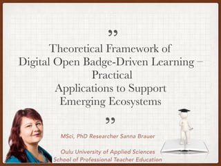 MSci, PhD Researcher Sanna Brauer
Oulu University of Applied Sciences
School of Professional Teacher Education
Theoretical Framework of
Digital Open Badge-Driven Learning –
Practical
Applications to Support
Emerging Ecosystems
”
”
 