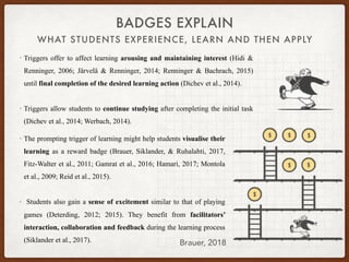 WHAT STUDENTS EXPERIENCE, LEARN AND THEN APPLY
BADGES EXPLAIN
• Triggers offer to affect learning arousing and maintaining interest (Hidi &
Renninger, 2006; Järvelä & Renninger, 2014; Renninger & Bachrach, 2015)
until final completion of the desired learning action (Dichev et al., 2014).
• Triggers allow students to continue studying after completing the initial task
(Dichev et al., 2014; Werbach, 2014).
Brauer, 2018
• The prompting trigger of learning might help students visualise their
learning as a reward badge (Brauer, Siklander, & Ruhalahti, 2017,
Fitz-Walter et al., 2011; Gamrat et al., 2016; Hamari, 2017; Montola
et al., 2009; Reid et al., 2015).
• Students also gain a sense of excitement similar to that of playing
games (Deterding, 2012; 2015). They benefit from facilitators’
interaction, collaboration and feedback during the learning process
(Siklander et al., 2017).
 