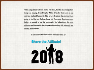 “The competition between teams was nice, but the most important
thing was playing. I used to play Mafia Wars for four hours a day
until my husband banned it. This is how I satisfy the craving when
going to bed but not feeling sleepy yet. One more. I got one more
badge. It seemed to me the best quality (of education), the most
addictive and interesting learning experience of my life, although not
an easy achievement.”
In-service teacher on skills set developer-level III
Share the Attitude!
 