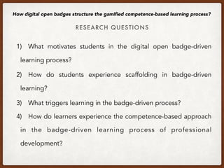 RESEARCH QUESTIONS
How digital open badges structure the gamiﬁed competence-based learning process?
1) What motivates students in the digital open badge-driven
learning process?
2) How do students experience scaffolding in badge-driven
learning?
3) What triggers learning in the badge-driven process?
4) How do learners experience the competence-based approach
in the badge-driven learning process of professional
development?
 