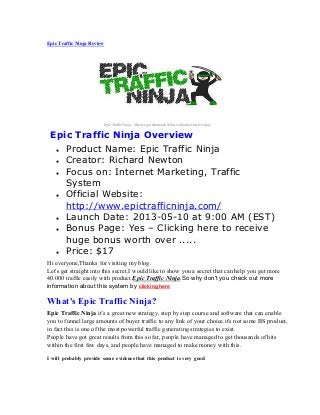 Epic Traffic Ninja Review
Epic Traffic Ninja – Massive get thousands of hits within the first few days
Epic Traffic Ninja Overview
● Product Name: Epic Traffic Ninja
● Creator: Richard Newton
● Focus on: Internet Marketing, Traffic
System
● Official Website:
http://www.epictrafficninja.com/
● Launch Date: 2013-05-10 at 9:00 AM (EST)
● Bonus Page: Yes – Clicking here to receive
huge bonus worth over .....
● Price: $17
Hi everyone,Thanks for visiting my blog.
Let's get straight into this secret.I would like to show you a secret that can help you get more
40.000 traffic easily with product Epic Traffic Ninja.So why don't you check out more
information about this system by clicking here
What's Epic Traffic Ninja?
Epic Traffic Ninja it’s a great new strategy, step by step course and software that can enable
you to funnel large amounts of buyer traffic to any link of your choice.it's not some BS product,
in fact this is one of the most powerful traffic generating strategies to exist.
People have got great results from this so far, people have managed to get thousands of hits
within the first few days, and people have managed to make money with this.
I will probably provide some evidence that this product is very good.
 
 