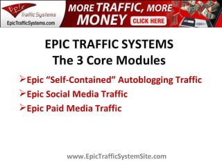 EPIC TRAFFIC SYSTEMS
       The 3 Core Modules
Epic “Self-Contained” Autoblogging Traffic
Epic Social Media Traffic
Epic Paid Media Traffic



           www.EpicTrafficSystemSite.com
 