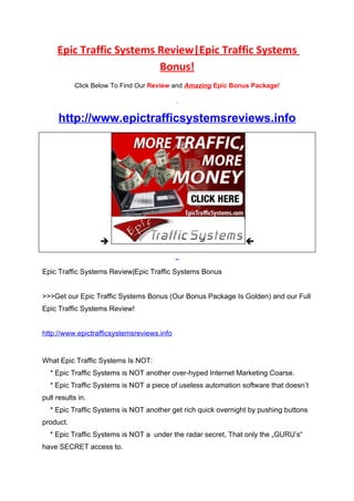 Epic Traffic Systems Review|Epic Traffic Systems
                          Bonus!
           Click Below To Find Our Review and Amazing Epic Bonus Package!




     http://www.epictrafficsystemsreviews.info




                                                              


Epic Traffic Systems Review|Epic Traffic Systems Bonus


>>>Get our Epic Traffic Systems Bonus (Our Bonus Package Is Golden) and our Full
Epic Traffic Systems Review!


http://www.epictrafficsystemsreviews.info


What Epic Traffic Systems Is NOT:
  * Epic Traffic Systems is NOT another over-hyped Internet Marketing Coarse.
  * Epic Traffic Systems is NOT a piece of useless automation software that doesn’t
pull results in.
  * Epic Traffic Systems is NOT another get rich quick overnight by pushing buttons
product.
  * Epic Traffic Systems is NOT a under the radar secret, That only the „GURU’s“
have SECRET access to.
 