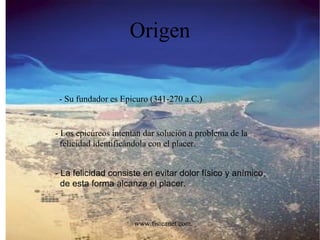 Origen - Su fundador es Epicuro (341-270 a.C.) - Los epicúreos intentan dar solución a problema de la felicidad identificándola con el placer. - La felicidad consiste en evitar dolor físico y anímico, de esta forma alcanza el placer. www.fisicanet.com.