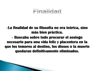 La finalidad de su filosofía no era teórica, sino
                más bien práctica.
     Buscaba sobre todo procurar el sosiego
 necesario para una vida feliz y placentera en la
que los temores al destino, los dioses o la muerte
       quedaran definitivamente eliminados.
 