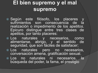 El bien supremo y el mal
supremo
Según este filósofo, los placeres y
sufrimientos son consecuencia de la
realización o impedimento de los apetitos.
Epicuro distingue entre tres clases de
apetitos, por tanto placeres:
 Los
naturales y necesarios, como
alimentarse, abrigo, y el sentido de
seguridad, que son fáciles de satisfacer;
 Los
naturales pero no necesarios,
conversación amena, gratificación sexual.
 Los no naturales ni necesarios, la
búsqueda del poder, la fama, el prestigio


 