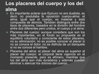 Los placeres del cuerpo y los del
alma






Es importante aclarar que Epicuro no era dualista, es
decir, no postulaba la oposición cuerpo-alma; el
alma, igual que el cuerpo, es material y está
compuesta de átomos. También distinguía entre dos
tipos de placeres, basados en la división del hombre
entre dos diferentes pero unidos, el cuerpo y el alma:
Placeres del cuerpo: aunque considera que son los
más importantes, en el fondo su propuesta es el
equilibrio voluntario y consciente de estos placeres,
no su eliminación; no es posible conocer el placer si
no se conoce el dolor, no se disfruta de un banquete
si no se conoce el hambre.
Placeres del alma: el placer del alma es superior al
placer del cuerpo: el corporal tiene vigencia en el
momento presente, pero es efímero, mientras que
los del alma son más duraderos y además pueden
eliminar o atenuar los dolores del cuerpo.

 