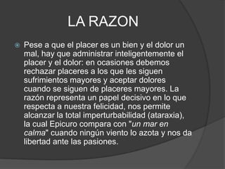 LA RAZON


Pese a que el placer es un bien y el dolor un
mal, hay que administrar inteligentemente el
placer y el dolor: en ocasiones debemos
rechazar placeres a los que les siguen
sufrimientos mayores y aceptar dolores
cuando se siguen de placeres mayores. La
razón representa un papel decisivo en lo que
respecta a nuestra felicidad, nos permite
alcanzar la total imperturbabilidad (ataraxia),
la cual Epicuro compara con "un mar en
calma" cuando ningún viento lo azota y nos da
libertad ante las pasiones.

 