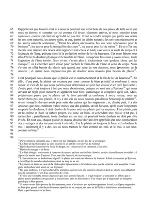 65   Rappelle-toi que l'avenir n'est ni à nous ni pourtant tout à fait hors de nos prises, de telle sorte que
66   nous ne devons ni compter sur lui comme s'il devait sûrement arriver, ni nous interdire toute
67   espérance, comme s'il était sûr qu'il dût ne pas être. Il faut se rendre compte que parmi nos désirs
68   les uns sont naturels, les autres vains, et que, parmi les désirs naturels, les uns sont nécessaires et
69   les autres naturels seulement. 13Parmi les désirs nécessaires, les uns sont nécessaires pour le
70   bonheur14, les autres pour la tranquillité du corps15, les autres pour la vie même16. Et en effet une
71   théorie non erronée des désirs doit rapporter tout choix et toute aversion à la santé du corps et à
72   l'ataraxie de l'âme, puisque c'est là la perfection même de la vie heureuse. Car nous faisons tout
73   afin d'éviter la douleur physique et le trouble de l'âme. Lorsqu'une fois nous y avons réussi, toute
74   l'agitation de l'âme tombe, l'être vivant n'ayant plus à s'acheminer vers quelque chose qui lui
75   manque17, ni à chercher autre chose pour parfaire le bien-être de l'âme et celui du corps. Nous
76   n'avons en effet besoin du plaisir que quand, par suite de son absence, nous éprouvons de la
77   douleur ; et quand nous n'éprouvons pas de douleur nous n'avons plus besoin du plaisir18.
78
79   C'est pourquoi nous disons que le plaisir est le commencement et la fin de la vie heureuse19. En
80   effet, d'une part, le plaisir est reconnu par nous comme le bien primitif et conforme à notre
81   nature, et c'est de lui que nous partons pour déterminer ce qu'il faut choisir et ce qu'il faut éviter ;
82   d'autre part, c'est toujours à lui que nous aboutissons, puisque ce sont nos affections20 qui nous
83   servent de règle pour mesurer et apprécier tout bien quelconque si complexe qu'il soit. Mais,
84   précisément parce que le plaisir est le bien primitif et conforme à notre nature, nous ne
85   recherchons pas tout plaisir, et il y a des cas où nous passons par-dessus beaucoup de plaisirs21,
86   savoir lorsqu'ils doivent avoir pour suite des peines qui les surpassent ; et, d'autre part, il a des
87   douleurs que nous estimons valoir mieux que des plaisirs, savoir lorsque, après avoir longtemps
88   supporté les douleurs, il doit résulter de là pour nous un plaisir qui les surpasse. Tout plaisir, pris
89   en lui-même et dans sa nature propre, est donc un bien, et cependant tout plaisir n'est pas à
90   rechercher ; pareillement, toute douleur est un mal, et pourtant toute douleur ne doit pas être
91   évitée. En tout cas, chaque plaisir et chaque douleur doivent être appréciés par une comparaison
92   des avantages et des inconvénients à attendre. Car le plaisir est toujours le bien, et la douleur le
93   mal ; seulement il y a des cas où nous traitons le bien comme un mal, et le mal, à son tour,
94   comme un bien22.
95
96
     13
        Par exemple la sexualité, qui, si elle n’est pas pratiquée, ne met pas la vie en danger.
     14
        Le désir de la philosophie au sens où elle est un art de vivre en vue du bonheur
     15
        Désir de protection contre le froid, le danger, etc. (nécessité d’un vêtement, d’un abri)
     16
        Désirs de manger et de boire
     17
        Le désir déréglé, non soumis à la norme de nature, enfante une infinie chimère, un rêve éternellement insatisfait : il
     déplace le besoin sans l’apaiser. Tout, une fois éprouvé, devient manque.
     18
        L’épicurisme est un hédonisme négatif : le plaisir est avant tout absence de douleur. Il faut se souvenir qu’Épicure
     a été affligé de maladies douloureuses tout au long de sa vie
     19
        Le plaisir est donc au cœur de la philosophie épicurienne et le bonheur ainsi que la vertu lui sont assujettis. Toute
     quête du bonheur doit avoir en vue le plaisir.
     20
        Du grec aisthèsis. Il s’agit en fait de la sensation, qui renvoie à la manière objective dont les objets nous affectent
     dans la perception. C’est donc un critère de vérité.
     21
        C’est à une véritable pensée du plaisir que nous convie Épicure. Il s’agit toujours d’anticiper les effets que le
     plaisir pourra produire lorsque nous y souscrivons, afin de déterminer s’il ne risque pas d’engendrer un mal plus
     grand que le bien promis.
     22
        Si nous savons faire preuve de discernement, nous n’éviterons pas systématiquement le mal, car il peut engendrer
     un bien plus grand. Ainsi la performance sportive ne se conçoit pas sans un difficile et douloureux entraînement.
     Mais la performance est au bout.
 