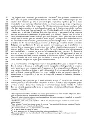 97   C'est un grand bien à notre avis que de se suffire à soi-même23, non qu'il faille toujours vivre de
 98   peu24, mais afin que si l'abondance nous manque, nous sachions nous contenter du peu que nous
 99   aurons25, bien persuadés que ceux-là jouissent le plus vivement de l'opulence qui ont le moins
100   besoin d'elle, et que tout ce qui est naturel est aisé à se procurer, tandis que ce qui ne répond pas à
101   un désir naturel est malaisé à se procurer. En effet, des mets simples donnent un plaisir égal à
102   celui d'un régime somptueux si toute la douleur causée par le besoin est supprimée, et, d'autre
103   part, du pain d'orge et de l'eau procurent le plus vif plaisir à celui qui les porte à sa bouche après
104   en avoir senti la privation. L'habitude d'une nourriture simple et non pas celle d'une nourriture
105   luxueuse, convient donc pour donner la pleine santé, pour laisser à l'homme toute liberté de se
106   consacrer aux devoirs nécessaires de la vie, pour nous disposer à mieux goûter les repas luxueux,
107   lorsque nous les faisons après des intervalles de vie frugale26, enfin pour nous mettre en état de ne
108   pas craindre la mauvaise fortune. Quand donc nous disons que le plaisir est le but de la vie, nous
109   ne parlons pas des plaisirs voluptueux et inquiets27, ni de ceux qui consistent dans les jouissances
110   déréglées, ainsi que l'écrivent des gens qui ignorent notre doctrine, ou qui la combattent et la
111   prennent dans un mauvais sens. Le plaisir dont nous parlons est celui qui consiste, pour le corps,
112   à ne pas souffrir et, pour l'âme, à être sans trouble. Car ce n'est pas une suite ininterrompue de
113   jours passés à boire et à manger, ce n'est pas la jouissance des jeunes garçons et des femmes, ce
114   n'est pas la saveur des poissons et des autres mets que porte une table somptueuse, ce n'est pas
115   tout cela qui engendre la vie heureuse, mais c'est le raisonnement vigilant28, capable de trouver en
116   toute circonstance les motifs de ce qu'il faut choisir et de ce qu'il faut éviter, et de rejeter les
117   vaines opinions d'où provient le plus grand trouble des âmes.
118
119   Or, le principe de tout cela et par conséquent le plus grand des biens, c'est la prudence29. Il faut
120   donc la mettre au-dessus de la philosophie même, puisqu'elle est faite pour être la source de
121   toutes les vertus, en nous enseignant qu'il n'y a pas moyen de vivre agréablement si l'on ne vit pas
122   avec prudence, honnêteté et justice, et qu'il est impossible de vivre avec prudence, honnêteté et
123   justice si l'on ne vit pas agréablement. Les vertus en effet, ne sont que des suites naturelles et
124   nécessaires de la vie agréable et, à son tour, la vie agréable ne saurait se réaliser en elle-même et
125   à part des vertus.
126
127   Et maintenant y a-t-il quelqu'un que tu mettes au-dessus du sage ? 30 Il s'est fait sur les dieux des
128   opinions pieuses ; il est constamment sans crainte en face de la mort ; il a su comprendre quel est
129   le but de la nature ; il s'est rendu compte que ce souverain bien est facile à atteindre et à réaliser
130   dans son intégrité, qu'en revanche le mal le plus extrême est étroitement limité quant à la durée
131   ou quant à l'intensité.

      23
         Épicure prône l’indépendance (autarkeïa) pour le sage ; pour se suffire à soi-même pour être indépendant, il faut
      savoir se contenter de peu. L’indépendance est la condition du bonheur.
      24
         La morale épicurienne n’est en aucune manière un ascétisme. S’il faut «vivre de peu», c’est afin de ne pas souffrir
      d’un manque en cas de revers de fortune.
      25
         Voir Lucrèce, De la nature, ch. V, vers 1118-1119: «la plus grande richesse pour l’homme est de vivre le cœur
      content de peu».
      26
         Cette privation n’a pas d’autre but que la santé du corps par l’intermédiaire de la diététique mais aussi l’hygiène
      mentale. Encore une fois, il n’y a rien là, d’ascétique.
      27
         Par exemple l’amour. Voir à ce propos sentence vaticane 51.
      28
         C’est donc la raison qui conduit au plaisir.
      29
         A savoir la sagesse, sorte de discernement pratique, qui nous guide dans nos choix.
      30
         Épicure reprend ici le tetra-pharmakon dans le but de nous faire comprendre que le bonheur est vraiment
      accessible hic et nunc.
 