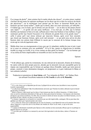 132
133   Il se moque du destin31, dont certains font le maître absolu des choses* ; et certes mieux vaudrait
134   s'incliner devant toutes les opinions mythiques sur les dieux que de se faire les esclaves du destin
135   des physiciens32, car la mythologie nous promet que les dieux se laisseront fléchir par les
136   honneurs qui leur seront rendus33, tandis que le destin, dans son cours nécessaire, est inflexible ;
137   il n'admet pas, avec la foule, que la fortune soit une divinité — car un dieu ne fait jamais d'actes
138   sans règles34 —, ni qu'elle soit une cause inefficace : il ne croit pas, en effet, que la fortune
139   distribue aux hommes le bien et le mal, suffisant ainsi à faire leur bonheur et leur malheur, il croit
140   seulement qu'elle leur fournit l'occasion et les éléments de grands biens et de grands maux35 ;
141   enfin il pense qu'il vaut mieux échouer par mauvaise fortune, après avoir bien raisonné,
142   que réussir par heureuse fortune, après avoir mal raisonné — ce qui petit nous arriver de plus
143   heureux dans nos actions étant d'obtenir le succès par le concours de la fortune lorsque nous
144   avons agi en vertu de jugements sains.
145
146   Médite donc tous ces enseignements et tous ceux qui s'y rattachent, médite-les jour et nuit, à part
147   toi et aussi en commun avec ton semblable36. Si tu le fais, jamais tu n'éprouveras le moindre
148   trouble en songe ou éveillé, et tu vivras comme un dieu parmi les hommes37. Car un homme qui
149   vit au milieu de biens impérissables ne ressemble en rien à un être mortel.
150
151                                                                                                                    Epicure
152
153
154   * Il dit ailleurs que, parmi les événements, les uns relèvent de la nécessité, d'autres de la fortune,
155   les autres enfin de notre propre pouvoir, attendu que la nécessité n'est pas susceptible qu'on lui
156   impute une responsabilité, que la fortune est quelque chose d'instable, tandis que notre pouvoir
157   propre, soustrait à toute domination étrangère, est proprement ce à quoi s'adressent le blâme et
158   son contraire (scholie)
159
160        Traduction et annotations de Jean Salem, coll. "Les intégrales de Philo" ; éd. Nathan, Paris
161                (en utilisant l'excellente traduction de M. Conche et celle de O. Hamelin)



      31
         S’il y a des choses qui ne dépendent pas de nous, la plupart de nos actions nous incombent et nous en portons
      l’entière responsabilité.
      32
         Les physiciens défendaient l’idée d’un déterminisme universel, que l’homme lui-même subissait et qui ne laissait
      aucune place à la liberté.
      33
         Même si Épicure a déjà montré que les dieux n’interviennent pas dans les affaires humaines, s’il fallait choisir
      entre un univers entièrement déterminé et l’idée que les dieux gouvernent les hommes, c’est toujours cette deuxième
      perspective qui serait la meilleure. En effet, elle a au moins le mérite de laisser une place à la liberté humaine, avec la
      possibilité de faire «fléchir» les dieux en notre faveur.
      34
         La fortune s’apparente ici au hasard et se caractérise par son côté imprévisible, contingent. Elle ne peut donc être
      attribuée aux dieux qui n’agissent jamais sans raison.
      35
         S’il y a bien des choses qui ne dépendent pas de nous (la fortune), ce qui dépend de nous est la manière dont nous
      allons «négocier» ce qui nous arrive et lui donner une tonalité de «bien» ou de «mal», ce qui est de notre
      responsabilité.
      36
         L’amitié est absolument essentielle pour Épicure et elle constitue un lien social plus efficace que la vie politique (à
      laquelle Épicure ne croit pas.
      37
         C’est-à-dire que le bonheur à ce moment là, sera tout à fait équivalent à celui des dieux, même si l’homme est
      mortel.
 
