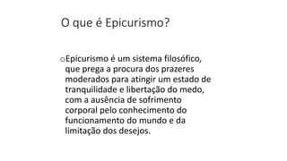 O que é Epicurismo?
oEpicurismo é um sistema filosófico,
que prega a procura dos prazeres
moderados para atingir um estado de
tranquilidade e libertação do medo,
com a ausência de sofrimento
corporal pelo conhecimento do
funcionamento do mundo e da
limitação dos desejos.
 
