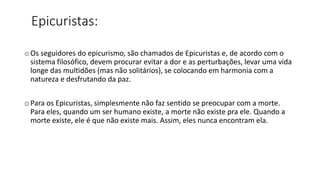 Epicuristas:
o Os seguidores do epicurismo, são chamados de Epicuristas e, de acordo com o
sistema filosófico, devem procurar evitar a dor e as perturbações, levar uma vida
longe das multidões (mas não solitários), se colocando em harmonia com a
natureza e desfrutando da paz.
o Para os Epicuristas, simplesmente não faz sentido se preocupar com a morte.
Para eles, quando um ser humano existe, a morte não existe pra ele. Quando a
morte existe, ele é que não existe mais. Assim, eles nunca encontram ela.
 