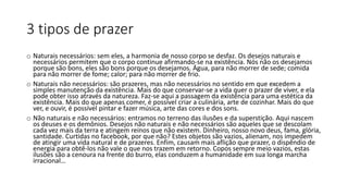 3 tipos de prazer
o Naturais necessários: sem eles, a harmonia de nosso corpo se desfaz. Os desejos naturais e
necessários permitem que o corpo continue afirmando-se na existência. Nós não os desejamos
porque são bons, eles são bons porque os desejamos. Água, para não morrer de sede; comida
para não morrer de fome; calor; para não morrer de frio.
o Naturais não necessários: são prazeres, mas não necessários no sentido em que excedem a
simples manutenção da existência. Mais do que conservar-se a vida quer o prazer de viver, e ela
pode obter isso através da natureza. Faz-se aqui a passagem da existência para uma estética da
existência. Mais do que apenas comer, é possível criar a culinária, arte de cozinhar. Mais do que
ver, e ouvir, é possível pintar e fazer música, arte das cores e dos sons.
o Não naturais e não necessários: entramos no terreno das ilusões e da superstição. Aqui nascem
os deuses e os demônios. Desejos não naturais e não necessários são aqueles que se descolam
cada vez mais da terra e atingem reinos que não existem. Dinheiro, nosso novo deus, fama, glória,
santidade. Curtidas no facebook, por que não? Estes objetos são vazios, alienam, nos impedem
de atingir uma vida natural e de prazeres. Enfim, causam mais aflição que prazer, o dispêndio de
energia para obtê-los não vale o que nos trazem em retorno. Copos sempre meio vazios, estas
ilusões são a cenoura na frente do burro, elas conduzem a humanidade em sua longa marcha
irracional…
 