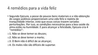 4 remédios para a vida feliz
• Segundo Epicuro, a posse de poucos bens materiais e a não obtenção
de cargos públicos proporcionam uma vida feliz e repleta de
tranquilidade interior, visto que essas coisas trazem variadas
perturbações. Por isso, as condições necessárias para a boa saúde da
alma estão na humildade. E para alcançar a felicidade, Epicuro cria 4
“remédios”:
o1. Não se deve temer os deuses;
o2. Não se deve temer a morte;
o3. O Bem não é difícil de se alcançar;
o4. Os males não são difíceis de suportar.
 