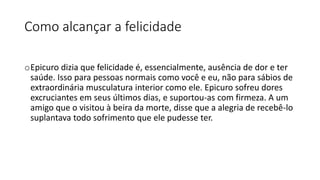 Como alcançar a felicidade
oEpicuro dizia que felicidade é, essencialmente, ausência de dor e ter
saúde. Isso para pessoas normais como você e eu, não para sábios de
extraordinária musculatura interior como ele. Epicuro sofreu dores
excruciantes em seus últimos dias, e suportou-as com firmeza. A um
amigo que o visitou à beira da morte, disse que a alegria de recebê-lo
suplantava todo sofrimento que ele pudesse ter.
 