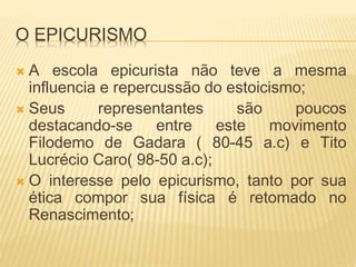 O EPICURISMO
 A escola epicurista não teve a mesma
influencia e repercussão do estoicismo;
 Seus representantes são poucos
destacando-se entre este movimento
Filodemo de Gadara ( 80-45 a.c) e Tito
Lucrécio Caro( 98-50 a.c);
 O interesse pelo epicurismo, tanto por sua
ética compor sua física é retomado no
Renascimento;
 