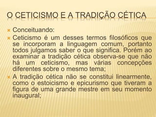 O CETICISMO E A TRADIÇÃO CÉTICA
 Conceituando:
 Ceticismo é um desses termos filosóficos que
se incorporam a linguagem comum, portanto
todos julgamos saber o que significa. Porém ao
examinar a tradição cética observa-se que não
há um ceticismo, mas várias concepções
diferentes sobre o mesmo tema;
 A tradição cética não se constitui linearmente,
como o estoicismo e epicurismo que tiveram a
figura de uma grande mestre em seu momento
inaugural;
 