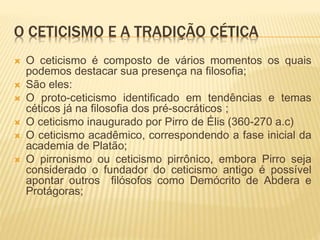O CETICISMO E A TRADIÇÃO CÉTICA
 O ceticismo é composto de vários momentos os quais
podemos destacar sua presença na filosofia;
 São eles:
 O proto-ceticismo identificado em tendências e temas
céticos já na filosofia dos pré-socráticos ;
 O ceticismo inaugurado por Pirro de Élis (360-270 a.c)
 O ceticismo acadêmico, correspondendo a fase inicial da
academia de Platão;
 O pirronismo ou ceticismo pirrônico, embora Pirro seja
considerado o fundador do ceticismo antigo é possível
apontar outros filósofos como Demócrito de Abdera e
Protágoras;
 