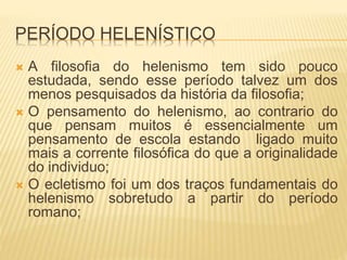 PERÍODO HELENÍSTICO
 A filosofia do helenismo tem sido pouco
estudada, sendo esse período talvez um dos
menos pesquisados da história da filosofia;
 O pensamento do helenismo, ao contrario do
que pensam muitos é essencialmente um
pensamento de escola estando ligado muito
mais a corrente filosófica do que a originalidade
do individuo;
 O ecletismo foi um dos traços fundamentais do
helenismo sobretudo a partir do período
romano;
 